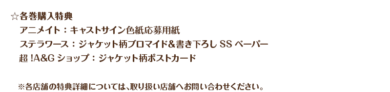 ・各巻購入特典　アニメイト：キャストサイン色紙応募用紙　ステラワース：ジャケット柄ブロマイド＆書き下ろしSSペーパー
　　超!A&Gショップ：ジャケット柄ポストカード　※各店舗の特典詳細については、取り扱い店舗へお問い合わせください。