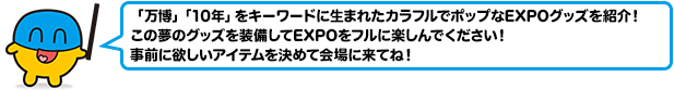 「万博」「10年」をキーワードに生まれたカラフルでポップなEXPOグッズを紹介！この夢のグッズを装備してEXPOをフルに楽しんでください！事前に欲しいアイテムを決めて会場に来てね！